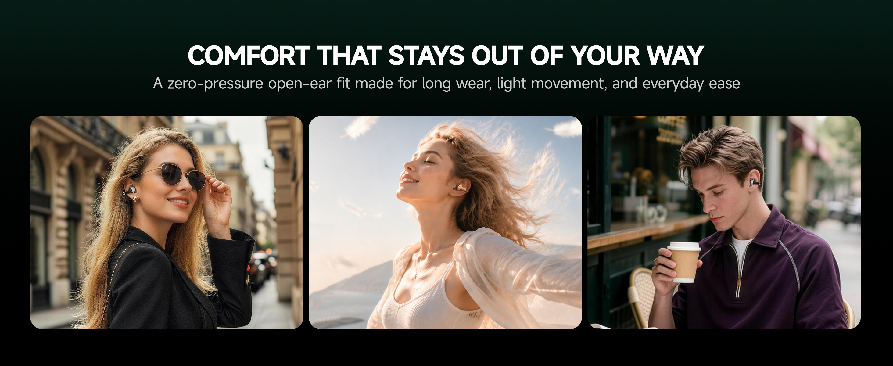 COMFORT THAT STAYS OUT OF YOUR WAY
BUTTONS Clip lightweight open-ear earbuds for all-day comfort and movement