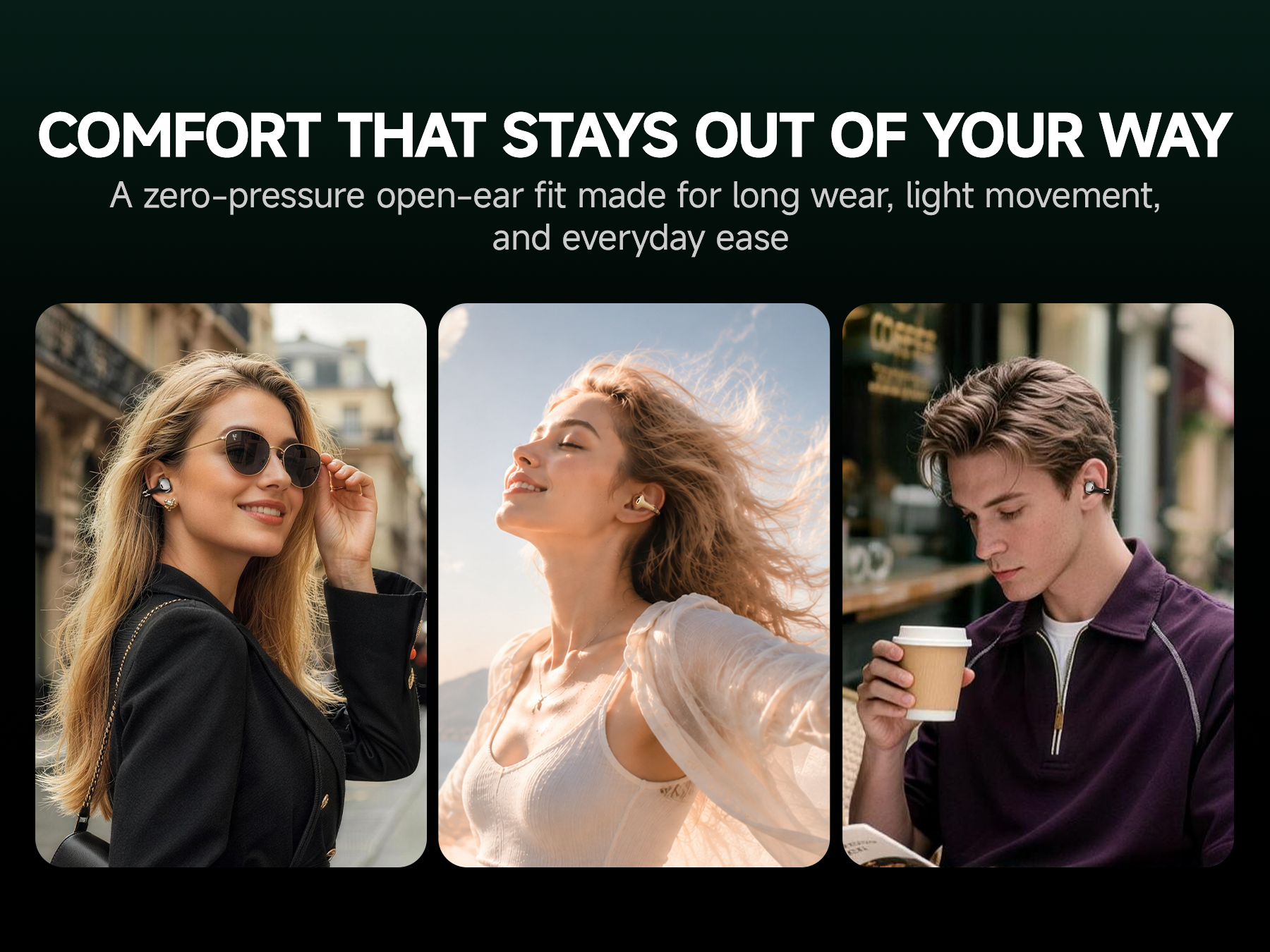 COMFORT THAT STAYS OUT OF YOUR WAY
BUTTONS Clip lightweight open-ear earbuds for all-day comfort and movement