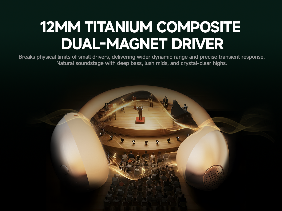 12MM TITANIUM COMPOSITEDUAL-MAGNET DRIVER
Breaks physical limits of small drivers, delivering wider dynamic range and precise transient response.
Natural soundstage with deep bass, lush mids, and crystal-clear highs.