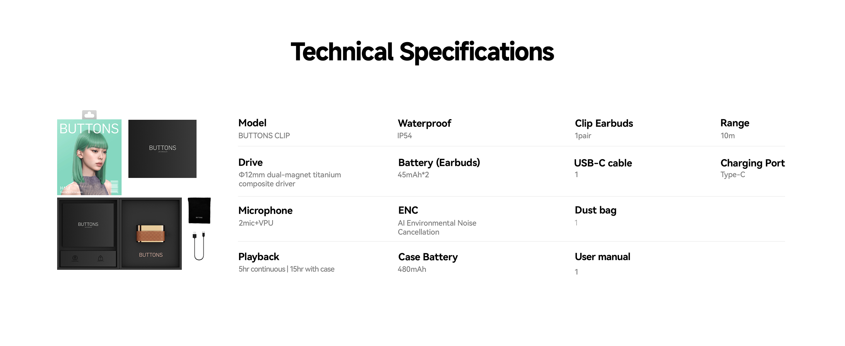 Technical Specifications
Model
BUTTONS CLIP
Drive
o12mm dual-magnet titanium
composite driver
Microphone
2mic+VPU
Playback
5hr continuous|15hr with case
Waterproof
IP54
Battery (Earbuds)
45mAh*2
ENC
Al Environmental Noise
Cancellation
Case Battery
480mAh
Clip Earbuds
1pair
USB-C cable
Dust bag
User manual
Range
10m
Charging Port
Type-C